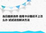 當日最新消息 信用卡分期還不上怎么辦 試試這些解決方法