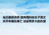 當日最新消息 因離婚糾紛女子遭丈夫開車碾壓身亡 這是有多大的仇恨