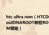 htc ultra rom（HTCDroidDNAROOT教程ROM領(lǐng)地）