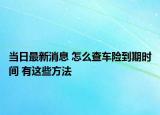 當日最新消息 怎么查車險到期時間 有這些方法