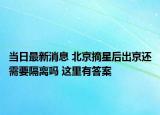 當日最新消息 北京摘星后出京還需要隔離嗎 這里有答案