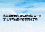 當(dāng)日最新消息 2022居然過(guò)去一半了 上半年的目標(biāo)你都完成了嗎