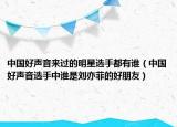 中國(guó)好聲音來(lái)過(guò)的明星選手都有誰(shuí)（中國(guó)好聲音選手中誰(shuí)是劉亦菲的好朋友）