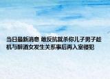 當(dāng)日最新消息 敢反抗就殺你兒子男子趁機(jī)與醉酒女發(fā)生關(guān)系事后再入室侵犯