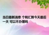 當(dāng)日最新消息 個(gè)稅匯算今天最后一天 可以不辦理嗎