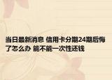 當(dāng)日最新消息 信用卡分期24期后悔了怎么辦 能不能一次性還錢