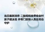 當(dāng)日最新消息 二胎媽媽自費(fèi)給全村孩子建泳池 并專門(mén)安排人員在旁邊守護(hù)