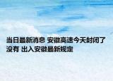 當(dāng)日最新消息 安徽高速今天封閉了沒(méi)有 出入安徽最新規(guī)定