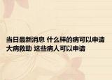 當(dāng)日最新消息 什么樣的病可以申請(qǐng)大病救助 這些病人可以申請(qǐng)