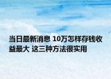 當(dāng)日最新消息 10萬(wàn)怎樣存錢收益最大 這三種方法很實(shí)用