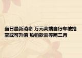 當(dāng)日最新消息 萬元高端自行車被搶空或可升值 熱銷款需等兩三月