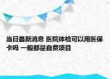 當(dāng)日最新消息 醫(yī)院體檢可以用醫(yī)?？▎?一般都是自費(fèi)項(xiàng)目