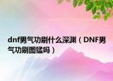 dnf男氣功刷什么深淵（DNF男氣功刷圖猛嗎）