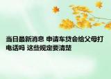 當(dāng)日最新消息 申請車貸會給父母打電話嗎 這些規(guī)定要清楚
