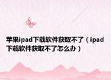 蘋果ipad下載軟件獲取不了（ipad下載軟件獲取不了怎么辦）