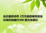 當(dāng)日最新消息 2萬元貂皮被快遞當(dāng)垃圾扔掉賠付300 因為未保價