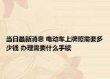 當日最新消息 電動車上牌照需要多少錢 辦理需要什么手續(xù)