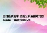 當(dāng)日最新消息 濟(jì)南公積金提取可以買車嗎 一年能提取幾次