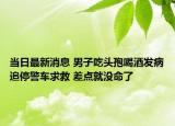 當日最新消息 男子吃頭孢喝酒發(fā)病追停警車求救 差點就沒命了