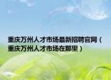 重慶萬州人才市場最新招聘官網(wǎng)（重慶萬州人才市場在那里）