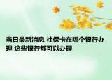 當日最新消息 社保卡在哪個銀行辦理 這些銀行都可以辦理