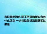 當(dāng)日最新消息 職工醫(yī)保和新農(nóng)合有什么區(qū)別 一次性給你講清楚趕緊過來看