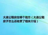 大連公租房在哪個(gè)地方（大連公租房子怎么還收費(fèi)了相關(guān)介紹）