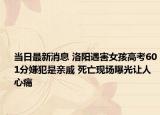 當日最新消息 洛陽遇害女孩高考601分嫌犯是親戚 死亡現(xiàn)場曝光讓人心痛