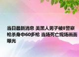 當(dāng)日最新消息 美黑人男子被8警察槍殺身中60多槍 當(dāng)場(chǎng)死亡現(xiàn)場(chǎng)畫面曝光