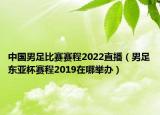 中國男足比賽賽程2022直播（男足東亞杯賽程2019在哪舉辦）