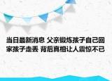 當(dāng)日最新消息 父親鍛煉孩子自己回家孩子走丟 背后真相讓人震驚不已