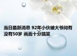 當(dāng)日最新消息 92年小伙被大爺問(wèn)有沒(méi)有50歲 畫面十分搞笑