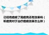 已經(jīng)有疤痕了用疤克還有效果嗎（昕疤克對(duì)于治療疤痕效果怎么樣）