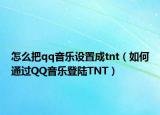 怎么把qq音樂設(shè)置成tnt（如何通過QQ音樂登陸TNT）