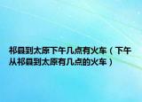 祁縣到太原下午幾點(diǎn)有火車（下午從祁縣到太原有幾點(diǎn)的火車）