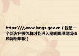 https:\\www.kmgs.gov.cn（我是一個新客戶要怎樣才能進(jìn)入昆明國稅局增值稅網(wǎng)絡(luò)申報）