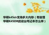 華碩k45dr支持多大內(nèi)存（有誰(shuí)懂華碩K45DR的這臺(tái)筆記本怎么樣）