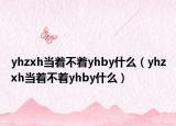 yhzxh當(dāng)著不著yhby什么（yhzxh當(dāng)著不著yhby什么）