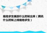 絕地求生端游什么時候出來（騰訊什么時候上線絕地求生）