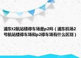 浦東t2航站樓停車場是p2嗎（浦東機場2號航站樓停車場和p2停車場有什么區(qū)別）