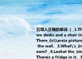 五填入正確的單詞.（_1.There_(is\are)two desks and a chair in the study. _2.There_(is\are)a picture and aclockon the wall. _3.What's_(in on)the bathroom? _4.Lookat the_(study\kitchen). Thereis a fridge in it. _5.Look!Here_(is\are)the bathroom. 