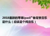 2018最新的蘋果ipad廣告背景音樂是什么（應(yīng)該是個純音樂）