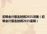 初級會計報名時間2021河南（初級會計報名時間2021官網(wǎng)）