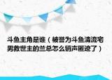 斗魚主角是誰（被譽(yù)為斗魚清流宅男救世主的蘭總怎么銷聲匿跡了）