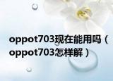 oppot703現(xiàn)在能用嗎（oppot703怎樣解）