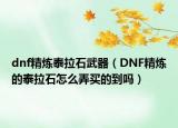 dnf精煉泰拉石武器（DNF精煉的泰拉石怎么弄買的到嗎）