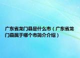 廣東省龍門(mén)縣是什么市（廣東省龍門(mén)縣屬于哪個(gè)市簡(jiǎn)介介紹）