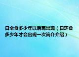 日全食多少年以后再出現(xiàn)（日環(huán)食多少年才會(huì)出現(xiàn)一次簡(jiǎn)介介紹）