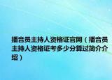 播音員主持人資格證官網(wǎng)（播音員主持人資格證考多少分算過簡介介紹）