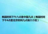 韓國時(shí)間下午六點(diǎn)是中國幾點(diǎn)（韓國時(shí)間下午6點(diǎn)是北京時(shí)間幾點(diǎn)簡介介紹）